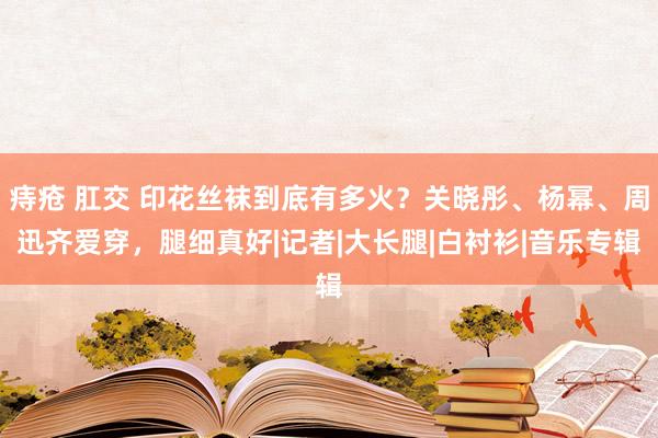 痔疮 肛交 印花丝袜到底有多火？关晓彤、杨幂、周迅齐爱穿，腿细真好|记者|大长腿|白衬衫|音乐专辑