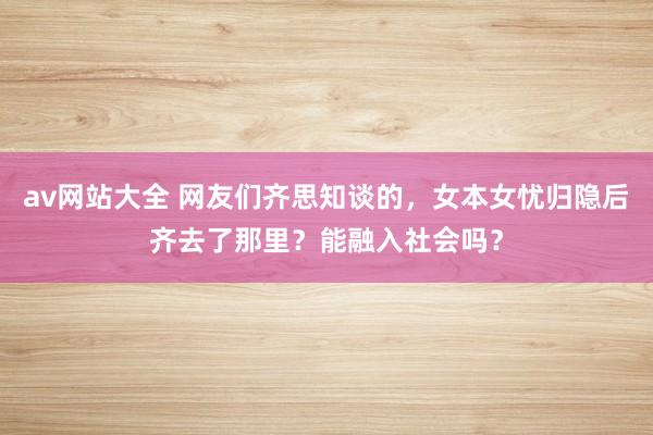 av网站大全 网友们齐思知谈的，女本女忧归隐后齐去了那里？能融入社会吗？