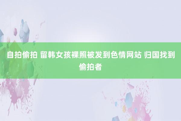 自拍偷拍 留韩女孩裸照被发到色情网站 归国找到偷拍者