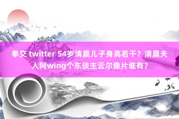 拳交 twitter 54岁清晨儿子身高若干？清晨夫人阿wing个东谈主云尔像片谁有？