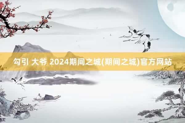 勾引 大爷 2024期间之城(期间之城)官方网站